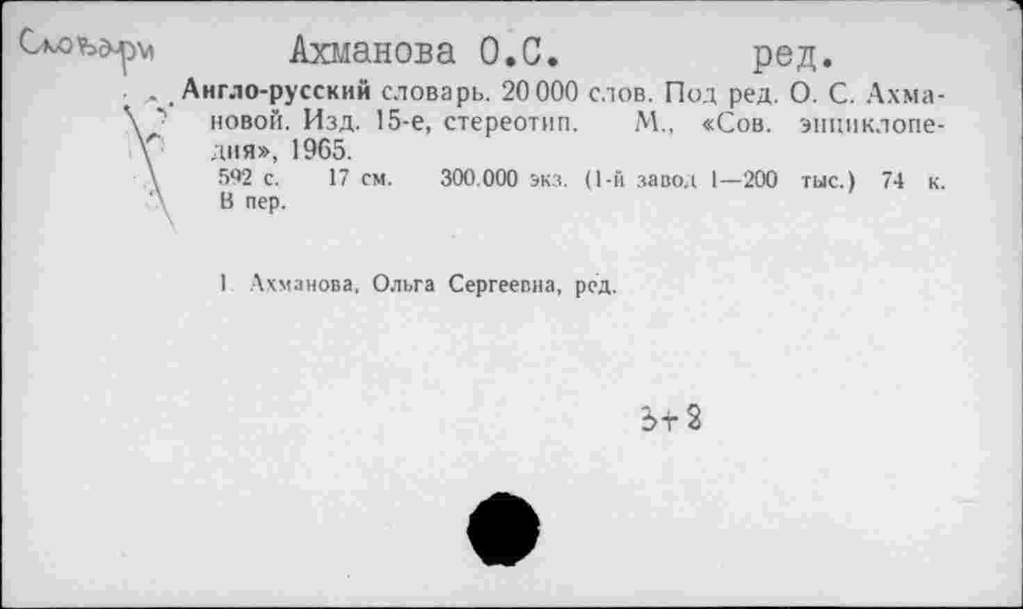 ﻿Ахманова О,С.	ред.
. # Англо-русский словарь. 20 000 слов. Под ред. О. С. Ахма-\ "> новой. Изд. 15-е, стереотип. М„ «Сов. эпциклопе-у дня», 1965.
\	592 с. 17 см. 300.000 экз. (1-й завод 1—200 тыс.) 74 к.
'\ В пер.
1 Ахманова, Ольга Сергеевна, ред.
Зт2